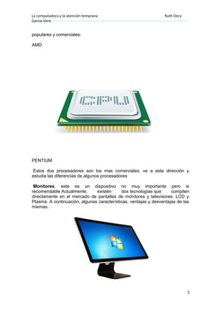 La computadora y la atención temprana Ruth Dora
García Vera
populares y comerciales:
AMD
PENTIUM
Estos dos procesadores son los mas comerciales, ve a esta dirección y
estudia las diferencias de algunos procesadores
Monitores, este es un dispositivo no muy importante pero si
recomendable Actualmente, existen dos tecnologías que compiten
directamente en el mercado de pantallas de monitores y televisores: LCD y
Plasma. A continuación, algunas características, ventajas y desventajas de las
mismas.
5
 
