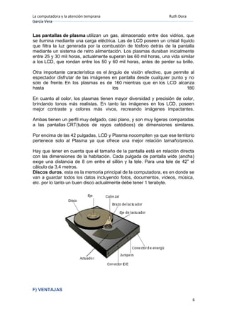 La computadora y la atención temprana Ruth Dora
García Vera
Las pantallas de plasma utilizan un gas, almacenado entre dos vidrios, que
se ilumina mediante una carga eléctrica. Las de LCD poseen un cristal líquido
que filtra la luz generada por la combustión de fósforo detrás de la pantalla
mediante un sistema de retro alimentación. Los plasmas duraban inicialmente
entre 25 y 30 mil horas, actualmente superan las 60 mil horas, una vida similar
a los LCD, que rondan entre los 50 y 60 mil horas, antes de perder su brillo.
Otra importante característica es el ángulo de visión efectivo, que permite al
espectador disfrutar de las imágenes en pantalla desde cualquier punto y no
solo de frente. En los plasmas es de 160 mientras que en los LCD alcanza
hasta los 180
En cuanto al color, los plasmas tienen mayor diversidad y precisión de color,
brindando tonos más realistas. En tanto las imágenes en los LCD, poseen
mejor contraste y colores más vivos, recreando imágenes impactantes.
Ambas tienen un perfil muy delgado, casi plano, y son muy ligeras comparadas
a las pantallas CRT(tubos de rayos catódicos) de dimensiones similares.
Por encima de las 42 pulgadas, LCD y Plasma nocompiten ya que ese territorio
pertenece solo al Plasma ya que ofrece una mejor relación tamaño/precio.
Hay que tener en cuenta que el tamaño de la pantalla está en relación directa
con las dimensiones de la habitación. Cada pulgada de pantalla wide (ancha)
exige una distancia de 8 cm entre el sillón y la tele. Para una tele de 42” el
cálculo da 3,4 metros.
Discos duros, esta es la memoria principal de la computadora, es en donde se
van a guardar todos los datos incluyendo fotos, documentos, vídeos, música,
etc. por lo tanto un buen disco actualmente debe tener 1 terabyte.
F) VENTAJAS
6
 