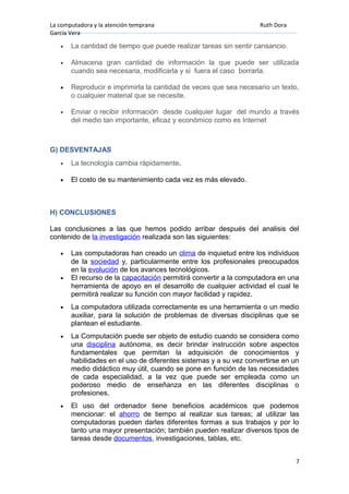 La computadora y la atención temprana Ruth Dora
García Vera
• La cantidad de tiempo que puede realizar tareas sin sentir cansancio.
• Almacena gran cantidad de información la que puede ser utilizada
cuando sea necesaria, modificarla y si fuera el caso borrarla.
• Reproducir e imprimirla la cantidad de veces que sea necesario un texto,
o cualquier material que se necesite.
• Enviar o recibir información desde cualquier lugar del mundo a través
del medio tan importante, eficaz y económico como es Internet
G) DESVENTAJAS
• La tecnología cambia rápidamente.
• El costo de su mantenimiento cada vez es más elevado.
H) CONCLUSIONES
Las conclusiones a las que hemos podido arribar después del analisis del
contenido de la investigación realizada son las siguientes:
• Las computadoras han creado un clima de inquietud entre los individuos
de la sociedad y, particularmente entre los profesionales preocupados
en la evolución de los avances tecnológicos.
• El recurso de la capacitación permitirá convertir a la computadora en una
herramienta de apoyo en el desarrollo de cualquier actividad el cual le
permitirá realizar su función con mayor facilidad y rapidez.
• La computadora utilizada correctamente es una herramienta o un medio
auxiliar, para la solución de problemas de diversas disciplinas que se
plantean el estudiante.
• La Computación puede ser objeto de estudio cuando se considera como
una disciplina autónoma, es decir brindar instrucción sobre aspectos
fundamentales que permitan la adquisición de conocimientos y
habilidades en el uso de diferentes sistemas y a su vez convertirse en un
medio didáctico muy útil, cuando se pone en función de las necesidades
de cada especialidad, a la vez que puede ser empleada como un
poderoso medio de enseñanza en las diferentes disciplinas o
profesiones.
• El uso del ordenador tiene beneficios académicos que podemos
mencionar: el ahorro de tiempo al realizar sus tareas; al utilizar las
computadoras pueden darles diferentes formas a sus trabajos y por lo
tanto una mayor presentación; también pueden realizar diversos tipos de
tareas desde documentos, investigaciones, tablas, etc.
7
 