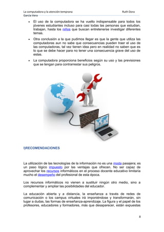 La computadora y la atención temprana Ruth Dora
García Vera
• El uso de la computadora se ha vuelto indispensable para todos los
jóvenes estudiantes incluso para casi todas las personas que estudian,
trabajan, hasta los niños que buscan entretenerse investigar diferentes
temas.
• Otra conclusión a la que pudimos llegar es que la gente que utiliza las
computadoras aun no sabe que consecuencias pueden traer el uso de
las computadoras, tal vez tienen idea pero en realidad no saben que es
lo que se debe hacer para no tener una consecuencia grave del uso de
estas.
• La computadora proporciona beneficios según su uso y las previsiones
que se tengan para contrarrestar sus peligros.
I)RECOMENDACIONES
La utilización de las tecnologías de la información no es una moda pasajera; es
un paso lógico impuesto por las ventajas que ofrecen. No ser capaz de
aprovechar los recursos informáticos en el proceso docente educativo limitaría
mucho el desempeño del profesional de esta época.
Los recursos informáticos no vienen a sustituir ningún otro medio, sino a
complementar y ampliar las posibilidades del educador.
La educación abierta y a distancia, la enseñanza a través de redes de
comunicación o los campus virtuales irá imponiéndose y transformarán, sin
lugar a dudas, las formas de enseñanza-aprendizaje. La figura y el papel de los
profesores, educadores y formadores, más que desaparecer, están expuestas
8
 