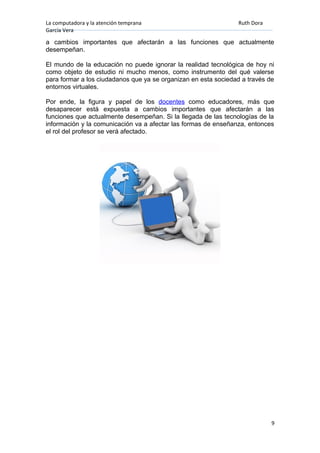 La computadora y la atención temprana Ruth Dora
García Vera
a cambios importantes que afectarán a las funciones que actualmente
desempeñan.
El mundo de la educación no puede ignorar la realidad tecnológica de hoy ni
como objeto de estudio ni mucho menos, como instrumento del qué valerse
para formar a los ciudadanos que ya se organizan en esta sociedad a través de
entornos virtuales.
Por ende, la figura y papel de los docentes como educadores, más que
desaparecer está expuesta a cambios importantes que afectarán a las
funciones que actualmente desempeñan. Si la llegada de las tecnologías de la
información y la comunicación va a afectar las formas de enseñanza, entonces
el rol del profesor se verá afectado.
9
 