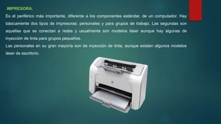 IMPRESORA.
Es el periférico más importante, diferente a los componentes estándar, de un computador. Hay
básicamente dos tipos de impresoras: personales y para grupos de trabajo. Las segundas son
aquellas que se conectan a redes y usualmente son modelos láser aunque hay algunas de
inyección de tinta para grupos pequeños.
Las personales en su gran mayoría son de inyección de tinta, aunque existen algunos modelos
láser de escritorio.
 
