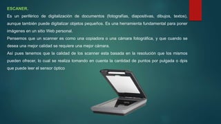 ESCANER.
Es un periférico de digitalización de documentos (fotografías, diapositivas, dibujos, textos),
aunque también puede digitalizar objetos pequeños. Es una herramienta fundamental para poner
imágenes en un sitio Web personal.
Pensemos que un scanner es como una copiadora o una cámara fotográfica, y que cuando se
desea una mejor calidad se requiere una mejor cámara.
Así pues tenemos que la calidad de los scanner esta basada en la resolución que los mismos
pueden ofrecer, lo cual se realiza tomando en cuenta la cantidad de puntos por pulgada o dpis
que puede leer el sensor óptico
 