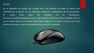 MOUSE
Es un dispositivo de entrada que contiene dos o tres botones, los cuales se utilizan para
interrelacionar al usuario con los diferentes programas o aplicaciones de la computadora.
El mouse forma parte del hardware de la computadora.
El mouse nos permite desplazarnos por el área contenida dentro del monitor o pantalla. Una vez
que el mouse esta en una posición determinada, elegida por el usuario, se pulsa uno de los
botones del mouse, lo que nos permitirá ejecutar una acción u operación.
 