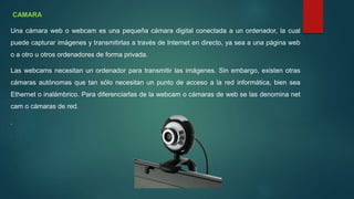 CAMARA
Una cámara web o webcam es una pequeña cámara digital conectada a un ordenador, la cual
puede capturar imágenes y transmitirlas a través de Internet en directo, ya sea a una página web
o a otro u otros ordenadores de forma privada.
Las webcams necesitan un ordenador para transmitir las imágenes. Sin embargo, existen otras
cámaras autónomas que tan sólo necesitan un punto de acceso a la red informática, bien sea
Ethernet o inalámbrico. Para diferenciarlas de la webcam o cámaras de web se las denomina net
cam o cámaras de red.
.
 