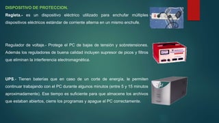 DISPOSITIVO DE PROTECCION.
Regleta.- es un dispositivo eléctrico utilizado para enchufar múltiples
dispositivos eléctricos estándar de corriente alterna en un mismo enchufe.
Regulador de voltaje.- Protege el PC de bajas de tensión y sobretensiones.
Además los reguladores de buena calidad incluyen supresor de picos y filtros
que eliminan la interferencia electromagnética.
UPS.- Tienen baterías que en caso de un corte de energía, le permiten
continuar trabajando con el PC durante algunos minutos (entre 5 y 15 minutos
aproximadamente). Ese tiempo es suficiente para que almacene los archivos
que estaban abiertos, cierre los programas y apague el PC correctamente.
 