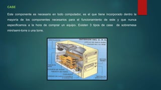 CASE
Este componente es necesario en todo computador, es el que tiene incorporado dentro la
mayoría de los componentes necesarios para el funcionamiento de este y que nunca
especificamos a la hora de comprar un equipo. Existen 3 tipos de case de sobremesa
mini/semi-torre o una torre.
 