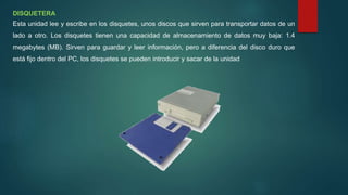 DISQUETERA
Esta unidad lee y escribe en los disquetes, unos discos que sirven para transportar datos de un
lado a otro. Los disquetes tienen una capacidad de almacenamiento de datos muy baja: 1.4
megabytes (MB). Sirven para guardar y leer información, pero a diferencia del disco duro que
está fijo dentro del PC, los disquetes se pueden introducir y sacar de la unidad
 