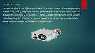 FUENTE DE PODER
La fuente de poder es una pequeña caja cuadrada que está en la parte posterior del gabinete de
nuestro computador, y cumple dos funciones generales, proveer de energía a cada uno de los
componentes del sistema y con su ventilador mantener estable la temperatura interna. La fuente
recibe la corriente de 110 voltios y la convierte en energía de 5 voltios para la tarjeta madre y 12
voltios para los motores de las unidades de almacenamiento.
 