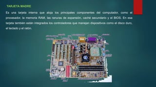 TARJETA MADRE
Es una tarjeta interna que aloja los principales componentes del computador, como el
procesador, la memoria RAM, las ranuras de expansión, caché secundario y el BIOS. En esa
tarjeta también están integrados los controladores que manejan dispositivos como el disco duro,
el teclado y el ratón.
 