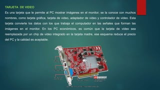 TARJETA DE VIDEO
Es una tarjeta que le permite al PC mostrar imágenes en el monitor; se la conoce con muchos
nombres, como tarjeta gráfica, tarjeta de video, adaptador de video y controlador de video. Esta
tarjeta convierte los datos con los que trabaja el computador en las señales que forman las
imágenes en el monitor. En los PC económicos, es común que la tarjeta de video sea
reemplazada por un chip de video integrado en la tarjeta madre, ese esquema reduce el precio
del PC y la calidad es aceptable.
 