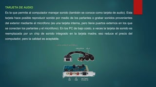 TARJETA DE AUDIO
Es la que permite al computador manejar sonido (también se conoce como tarjeta de audio). Esta
tarjeta hace posible reproducir sonido por medio de los parlantes o grabar sonidos provenientes
del exterior mediante el micrófono (es una tarjeta interna, pero tiene puertos externos en los que
se conectan los parlantes y el micrófono). En los PC de bajo costo, a veces la tarjeta de sonido es
reemplazada por un chip de sonido integrado en la tarjeta madre; eso reduce el precio del
computador, pero la calidad es aceptable.
 