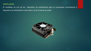 VENTILADOR
El ventilador es uno de los dispositivo de enfriamiento para el computador encontramos 2
dispositivo de enfriamiento el del case y el de la fuente de poder
 