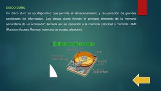 DISCO DURO
Un disco duro es un dispositivo que permite el almacenamiento y recuperación de grandes
cantidades de información. Los discos duros forman el principal elemento de la memoria
secundaria de un ordenador, llamada así en oposición a la memoria principal o memoria RAM
(Random Access Memory, memoria de acceso aleatorio).
 