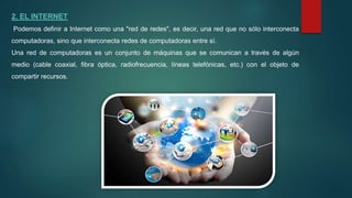 2. EL INTERNET
Podemos definir a Internet como una "red de redes", es decir, una red que no sólo interconecta
computadoras, sino que interconecta redes de computadoras entre sí.
Una red de computadoras es un conjunto de máquinas que se comunican a través de algún
medio (cable coaxial, fibra óptica, radiofrecuencia, líneas telefónicas, etc.) con el objeto de
compartir recursos.
 
