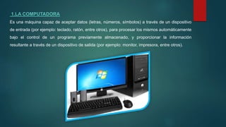 1.LA COMPUTADORA
Es una máquina capaz de aceptar datos (letras, números, símbolos) a través de un dispositivo
de entrada (por ejemplo: teclado, ratón, entre otros), para procesar los mismos automáticamente
bajo el control de un programa previamente almacenado, y proporcionar la información
resultante a través de un dispositivo de salida (por ejemplo: monitor, impresora, entre otros).
 