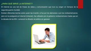 ¿PARA QUÉ SIRVE LA INTERNET?
El internet es una red de líneas de datos y comunicación que tuvo su origen en tiempos de la
segunda guerra mundial.
Existen diferentes teorías sobre quien las inventó, si fue por los alemanes o por los norteamericanos;
pero en la postguerra el internet (intranet), fue utilizado por el gobierno norteamericano hasta que en
la década de los 80’s comenzó la difusión al público en general.
 