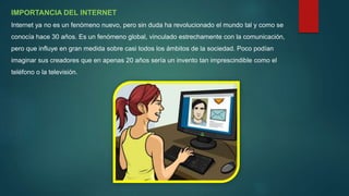IMPORTANCIA DEL INTERNET
Internet ya no es un fenómeno nuevo, pero sin duda ha revolucionado el mundo tal y como se
conocía hace 30 años. Es un fenómeno global, vinculado estrechamente con la comunicación,
pero que influye en gran medida sobre casi todos los ámbitos de la sociedad. Poco podían
imaginar sus creadores que en apenas 20 años sería un invento tan imprescindible como el
teléfono o la televisión.
 