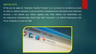 QUE ES HTTP.
El http son las siglas de “Hipertexto Transfer Protocolo” es un protocolo de transferencia donde
se utiliza un sistema mediante el cual se permite la transferencia de información entre diferentes
servicios y los clientes que utilizan páginas web. Este sistema fue desarrollado por
las instituciones internacionales World Wide Web Consortium y la Internet Engineering Task
Force, finalizado en el año de 1999.
 