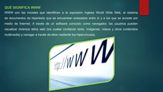 QUÉ SIGNIFICA WWW
WWW son las iniciales que identifican a la expresión inglesa World Wide Web, el sistema
de documentos de hipertexto que se encuentran enlazados entre sí y a los que se accede por
medio de Internet. A través de un software conocido como navegador, los usuarios pueden
visualizar diversos sitios web (los cuales contienen texto, imágenes, videos y otros contenidos
multimedia) y navegar a través de ellos mediante los hipervínculos.
 