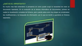 ¿QUÉ ES EL HIPERTEXTO?
Es mucho mas fácil entenderlo si pensamos en como puede surgir la necesidad de crear un
documento hipertexto. En la evolución de la lectura informática de documentos, primero se
usaba la visualización completa de ficheros, pero cuando estos eran muy largos se complicaban
las modificaciones y la búsqueda de información, por lo que se tendió a guardarla en ficheros
separados.
 