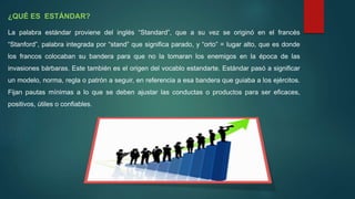 ¿QUÉ ES ESTÁNDAR?
La palabra estándar proviene del inglés “Standard”, que a su vez se originó en el francés
“Stanford”, palabra integrada por “stand” que significa parado, y “orto” = lugar alto, que es donde
los francos colocaban su bandera para que no la tomaran los enemigos en la época de las
invasiones bárbaras. Este también es el origen del vocablo estandarte. Estándar pasó a significar
un modelo, norma, regla o patrón a seguir, en referencia a esa bandera que guiaba a los ejércitos.
Fijan pautas mínimas a lo que se deben ajustar las conductas o productos para ser eficaces,
positivos, útiles o confiables.
 
