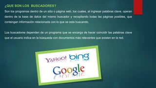 ¿QUE SON LOS BUSCADORES?
Son los programas dentro de un sitio o página web, los cuales, al ingresar palabras clave, operan
dentro de la base de datos del mismo buscador y recopilando todas las páginas posibles, que
contengan información relacionada con lo que se este buscando.
Los buscadores dependen de un programa que se encarga de hacer coincidir las palabras clave
que el usuario indica en la búsqueda con documentos más relevantes que existen en la red.
 