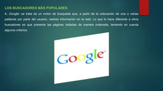 LOS BUSCADORES MÁS POPULARES
A. Google: se trata de un motor de búsqueda que, a partir de la colocación de una o varias
palabras por parte del usuario, rastrea información en la web. Lo que lo hace diferente a otros
buscadores es que presenta las páginas halladas de manera ordenada, teniendo en cuenta
algunos criterios.
 