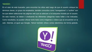 YAHOO!:
En el caso de este buscador, para encontrar los sitios web luego de que el usuario coloque los
términos claves, un grupo de empleados, también conocidos como “navegadores” o “surfers” son
los que deben seleccionar las páginas web que se adecuen a la búsqueda iniciada por el usuario.
De esta manera, se deben ir analizando las diferentes categorías hasta hallar a las indicadas.
Como resultados, se pueden ofrecer tanto texto como imágenes o videos que se encuentren en la
web. Además, al igual que Google, Yahoo! también ofrece correo electrónico de forma gratuita.
 