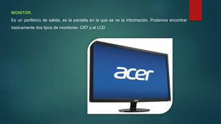 MONITOR.
Es un periférico de salida, es la pantalla en la que se ve la información. Podemos encontrar
básicamente dos tipos de monitores: CRT y el LCD
 