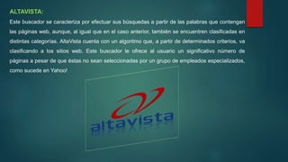 ALTAVISTA:
Este buscador se caracteriza por efectuar sus búsquedas a partir de las palabras que contengan
las páginas web, aunque, al igual que en el caso anterior, también se encuentren clasificadas en
distintas categorías. AltaVista cuenta con un algoritmo que, a partir de determinados criterios, va
clasificando a los sitios web. Este buscador le ofrece al usuario un significativo número de
páginas a pesar de que éstas no sean seleccionadas por un grupo de empleados especializados,
como sucede en Yahoo!
 