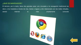 ¿QUE ES NAVEGADOR?
El término, por lo tanto, tiene dos grandes usos: uno vinculado a la navegación tradicional (es
decir, a los traslados a través de ríos, mares o lagos) y otro relacionado con las redes virtuales,
siendo Internet la más ampliamente conocida
 