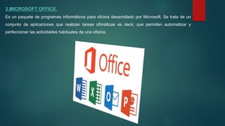 3.MICROSOFT OFFICE.
Es un paquete de programas informáticos para oficina desarrollado por Microsoft, Se trata de un
conjunto de aplicaciones que realizan tareas ofimáticas es decir, que permiten automatizar y
perfeccionar las actividades habituales de una oficina.
 