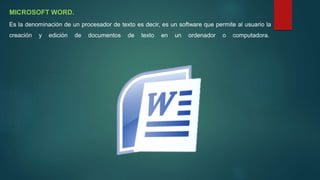 MICROSOFT WORD.
Es la denominación de un procesador de texto es decir, es un software que permite al usuario la
creación y edición de documentos de texto en un ordenador o computadora.
 
