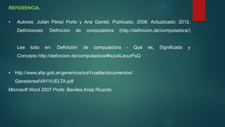 REFERENCIA.
• Autores: Julián Pérez Porto y Ana Gardel. Publicado: 2008. Actualizado: 2012.
Definiciones: Definición de computadora (http://definicion.de/computadora/)
Lee todo en: Definición de computadora - Qué es, Significado y
Concepto http://definicion.de/computadora/#ixzz4LaourFsQ
• http://www.afip.gob.ar/genericos/ivaYvuelta/documentos/
GanadoresIVAYVUELTA.pdf
Microsoft Word 2007 Profe: Benites Arias Ricardo
 
