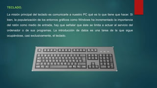 TECLADO.
La misión principal del teclado es comunicarle a nuestro PC qué es lo que tiene que hacer. Si
bien, la popularización de los entornos gráficos como Windows ha incrementado la importancia
del ratón como medio de entrada, hay que señalar que éste se limita a actuar al servicio del
ordenador o de sus programas. La introducción de datos es una tarea de la que sigue
ocupándose, casi exclusivamente, el teclado.
 