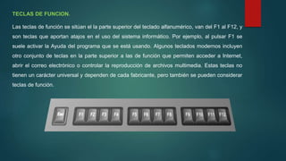 TECLAS DE FUNCION.
Las teclas de función se sitúan el la parte superior del teclado alfanumérico, van del F1 al F12, y
son teclas que aportan atajos en el uso del sistema informático. Por ejemplo, al pulsar F1 se
suele activar la Ayuda del programa que se está usando. Algunos teclados modernos incluyen
otro conjunto de teclas en la parte superior a las de función que permiten acceder a Internet,
abrir el correo electrónico o controlar la reproducción de archivos multimedia. Estas teclas no
tienen un carácter universal y dependen de cada fabricante, pero también se pueden considerar
teclas de función.
 