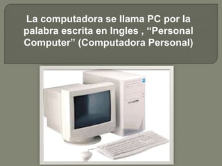 La computadora se llama PC por la 
palabra escrita en Ingles , “Personal 
Computer” (Computadora Personal) 
 
