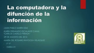 La computadora y la 
difunción de la 
información 
-JUAN PABLO MARÍN DÍAZ 
-KARIN FERNANDO ESCALANTE CANUL 
“CARLOS CASTILLO PERAZA” 
-29 DE AGOSTO DEL 2014 
-MARÍA DEL ROSARIO RAYGOZA VELÁZQUEZ 
- 1° “I” 
- -TAREA #1 
 