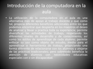 Introducción de la computadora en la 
aula 
• La utilización de la computadora en el aula es una 
alternativa más de apoyo al trabajo docente y que como 
tal, propicia diferentes beneficios adicionales entre los que 
podemos encontrar que despierta en los maestros el deseo 
de analizar y llevar a practica toda su experiencia; permite 
diversificar las actividades de trabajo, respetando los 
diferentes niveles de desarrollo y de conocimiento, así 
como los estilos de aprendizaje de cada alumno; permite 
enfocar su uso como objeto de estudio, medio para el 
aprendizaje o herramienta de trabajo, propiciando una 
forma diferente de relacionarse con los alumnos y alejarse 
de las prácticas tradicionales; pero sobretodo beneficia la 
atención de alumnos con necesidades educativas 
especiales con o sin discapacidad. 
