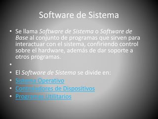 Software de Sistema 
• Se llama Software de Sistema o Software de 
Base al conjunto de programas que sirven para 
interactuar con el sistema, confiriendo control 
sobre el hardware, además de dar soporte a 
otros programas. 
• 
• El Software de Sistema se divide en: 
• Sistema Operativo 
• Controladores de Dispositivos 
• Programas Utilitarios 
 