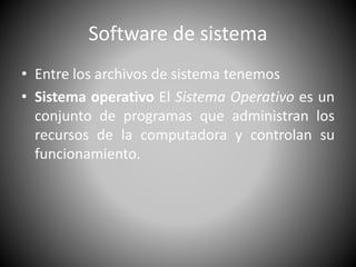 Software de sistema 
• Entre los archivos de sistema tenemos 
• Sistema operativo El Sistema Operativo es un 
conjunto de programas que administran los 
recursos de la computadora y controlan su 
funcionamiento. 
 