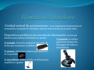 .Unidad central de procesamiento: es el componente fundamental de la
computadora, encargado de interpretar y ejecutar instrucciones y de procesar datos.
Dispositivos periféricos de entrada de información: son los que
utilizamos para ingresar información por ejemplo:
El teclado: funciona mediante una serie de
teclas que contienen el alfabeto
El mouse: selecciona objetos que aparecen
en la pantalla
El micrófono: utiliza señales acústicas para
amplificar o grabar
:
El joystick: se utiliza
para tener control de
los juegos de videos y
simuladores
 