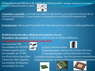 Dispositivos periféricos de salida de información: entregan resultados de trabajos y
procesos realizados desde su interior.
El monitor o pantalla: es el medio de salida de información cuyo aspecto es como el de un
televisor convencional , lo que sucede en la pantalla es un reflejo de la memoria del
computador
La impresora: fija en papel los resultados obtenidos por la pc (textos, cuadros graficas etc.
Periféricos de entrada y salida de información a la vez:
El modem o fax modem convierte la señal de la pc en señales telefónicas .
Las unidades de almacenamiento removibles:
Las memorias USB
Las unidades de DVD RW La Torre: almacena datos
Unidad magneto óptica Tarjeta principal: contiene los circuitos eléctricos
•las unidades de CD RW El microprocesador: cerebro electrónico de la pc
Los discos duros removibles La unidad aritmético lógica : hace los procesos matemáticos
Cámara de videos digitales Unidad de control: ejecuta la información de el computador
Las unidades de disquetes
Las unidades de cinta.
 