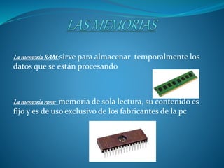 LamemoriaRAM:sirve para almacenar temporalmente los
datos que se están procesando
Lamemoriarom: memoria de sola lectura, su contenido es
fijo y es de uso exclusivo de los fabricantes de la pc
 