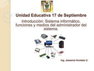 Unidad Educativa 17 de Septiembre
Ing. Jessenia Hurtado U.
Introducción: Sistema informático,
funciones y medios del administrador del
sistema.
 