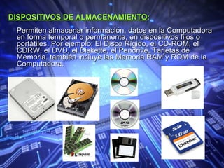 DISPOSITIVOS DE ALMACENAMIENTO :   Permiten almacenar información, datos en la Computadora en forma temporal o permanente, en dispositivos fijos o portátiles. Por ejemplo: El Disco Rígido, el CD-ROM, el CDRW, el DVD, el Diskette, el Pendrive, Tarjetas de Memoria. también incluye las Memoria RAM y ROM de la Computadora.   