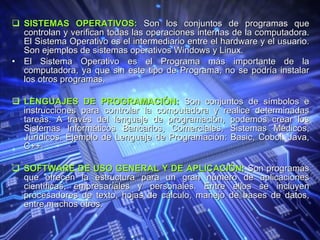 SISTEMAS OPERATIVOS:  Son los conjuntos de programas que controlan y verifican todas las operaciones internas de la computadora. El Sistema Operativo es el intermediario entre el hardware y el usuario. Son ejemplos de sistemas operativos Windows y Linux. El Sistema Operativo es el Programa más importante de la computadora, ya que sin este tipo de Programa, no se podría instalar los otros programas. LENGUAJES DE PROGRAMACIÓN:  Son conjuntos de símbolos e instrucciones para controlar la computadora y realice determinadas tareas. A través del lenguaje de programación, podemos crear los Sistemas Informáticos Bancarios, Comerciales, Sistemas Médicos, Jurídicos. Ejemplo de Lenguaje de Programación: Basic, Cobol, Java, C++.  SOFTWARE DE USO GENERAL Y DE APLICACIÓN:  Son programas que ofrecen la estructura para un gran número de aplicaciones científicas, empresariales y personales. Entre ellos se incluyen procesadores de texto, hojas de cálculo, manejo de bases de datos, entre muchos otros. 