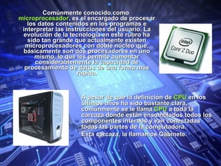 Comúnmente conocido como  microprocesador , es el encargado de procesar los datos contenidos en los programas e interpretar las instrucciones del usuario. La evolución de la tecnología en este rubro ha sido tan grande que actualmente existen microprocesadores con doble núcleo que, básicamente son dos procesadores en uno mismo, lo que les permite aumentar considerablemente la capacidad de procesamiento de datos de una forma más rápida. A pesar de que la definición de  CPU  en los últimos años ha sido bastante clara, comúnmente se le llama  CPU  a toda la carcaza donde están ensamblados todos los componentes internos y van conectadas todas las partes de la computadora. Esta carcaza, la llamamos Gabinete. 