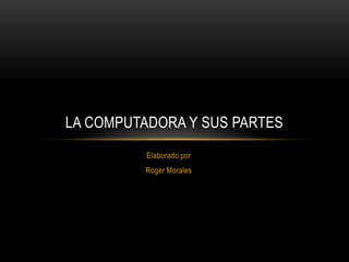 LA COMPUTADORA Y SUS PARTES
          Elaborado por
         Roger Morales
 